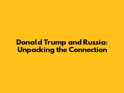 Donald Trump and Russia: Unpacking the Connection