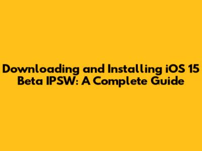 Downloading and Installing iOS 15 Beta IPSW: A Complete Guide