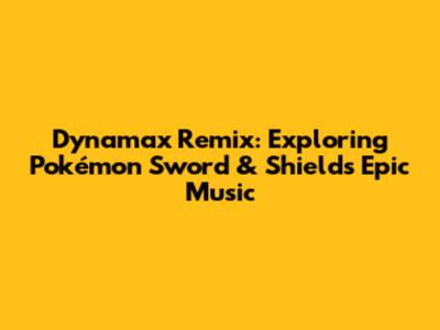 Dynamax Remix: Exploring Pokémon Sword & Shield's Epic Music