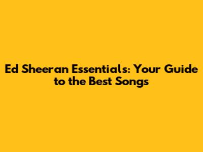Ed Sheeran Essentials: Your Guide to the Best Songs