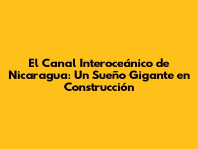 El Canal Interoceánico de Nicaragua: Un Sueño Gigante en Construcción