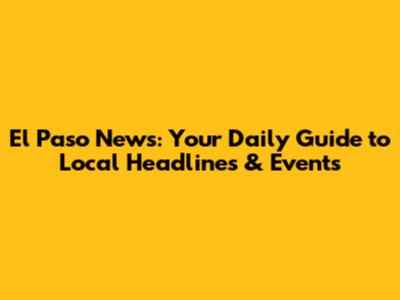 El Paso News: Your Daily Guide to Local Headlines & Events
