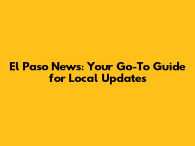 El Paso News: Your Go-To Guide for Local Updates