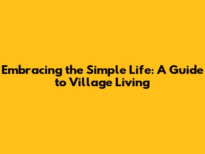 Embracing the Simple Life: A Guide to Village Living