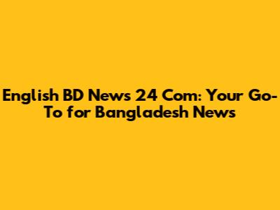 English BD News 24 Com: Your Go-To for Bangladesh News