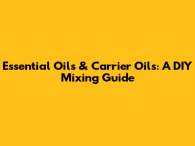 Essential Oils & Carrier Oils: A DIY Mixing Guide