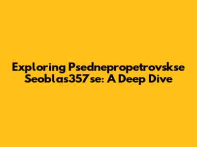 Exploring Psednepropetrovskse Seoblas357se: A Deep Dive