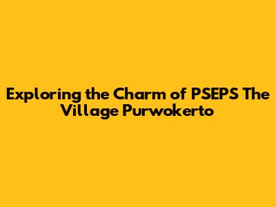 Exploring the Charm of PSEPS The Village Purwokerto