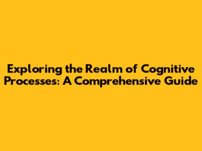 Exploring the Realm of Cognitive Processes: A Comprehensive Guide