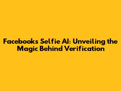 Facebook's Selfie AI: Unveiling the Magic Behind Verification