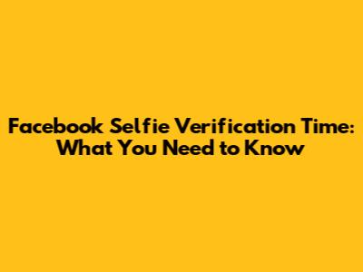Facebook Selfie Verification Time: What You Need to Know