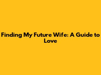 Finding My Future Wife: A Guide to Love