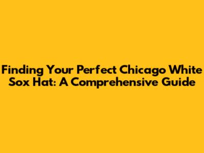 Finding Your Perfect Chicago White Sox Hat: A Comprehensive Guide
