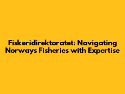 Fiskeridirektoratet: Navigating Norway's Fisheries with Expertise