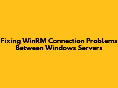 Fixing WinRM Connection Problems Between Windows Servers