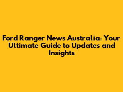 Ford Ranger News Australia: Your Ultimate Guide to Updates and Insights