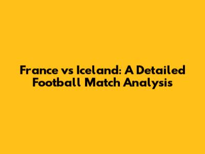 France vs Iceland: A Detailed Football Match Analysis