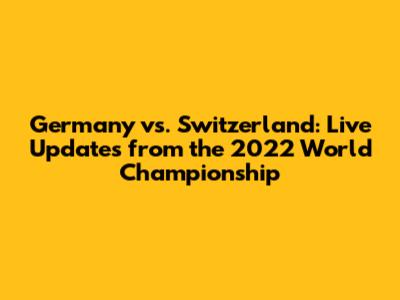 Germany vs. Switzerland: Live Updates from the 2022 World Championship