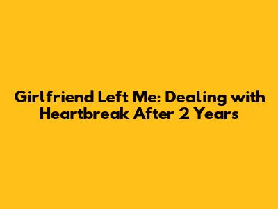 Girlfriend Left Me: Dealing with Heartbreak After 2 Years