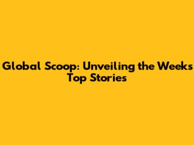 Global Scoop: Unveiling the Week's Top Stories