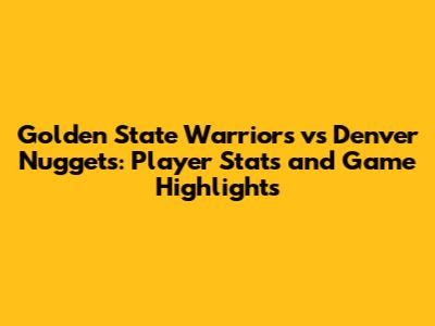 Golden State Warriors vs Denver Nuggets: Player Stats and Game Highlights