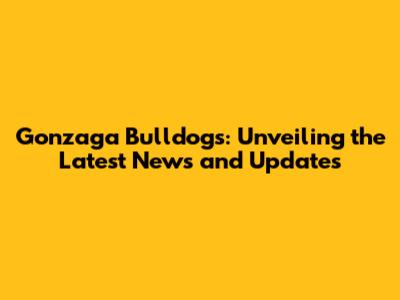 Gonzaga Bulldogs: Unveiling the Latest News and Updates