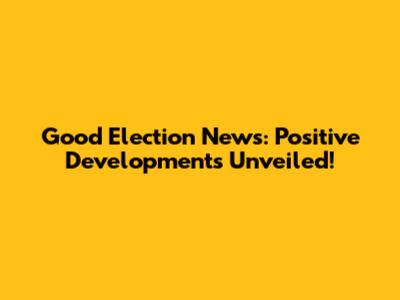 Good Election News: Positive Developments Unveiled!