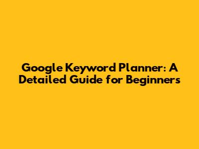 Google Keyword Planner: A Detailed Guide for Beginners