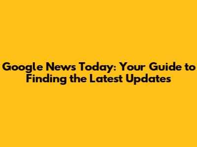 Google News Today: Your Guide to Finding the Latest Updates