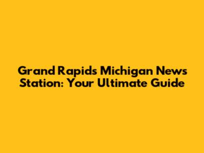 Grand Rapids Michigan News Station: Your Ultimate Guide