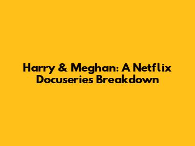 Harry & Meghan: A Netflix Docuseries Breakdown