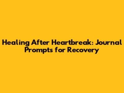 Healing After Heartbreak: Journal Prompts for Recovery