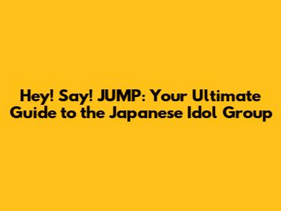 Hey! Say! JUMP: Your Ultimate Guide to the Japanese Idol Group