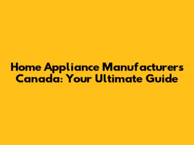Home Appliance Manufacturers Canada: Your Ultimate Guide