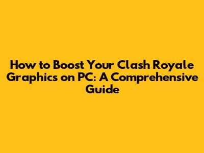 How to Boost Your Clash Royale Graphics on PC: A Comprehensive Guide