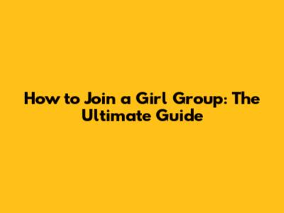 How to Join a Girl Group: The Ultimate Guide