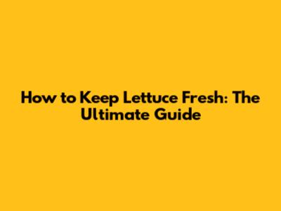 How to Keep Lettuce Fresh: The Ultimate Guide
