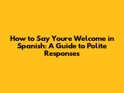 How to Say You're Welcome in Spanish: A Guide to Polite Responses