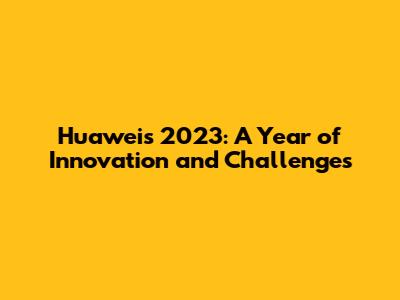 Huawei's 2023: A Year of Innovation and Challenges