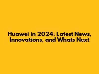 Huawei in 2024: Latest News, Innovations, and What's Next