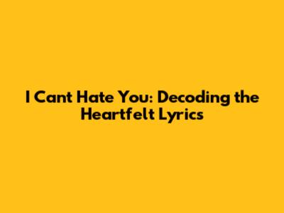 I Can't Hate You: Decoding the Heartfelt Lyrics