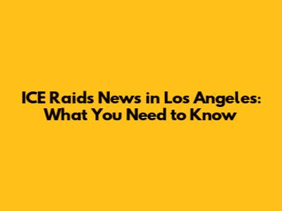ICE Raids News in Los Angeles: What You Need to Know