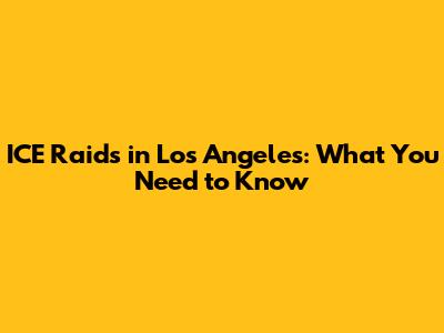 ICE Raids in Los Angeles: What You Need to Know