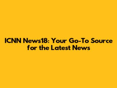 ICNN News18: Your Go-To Source for the Latest News