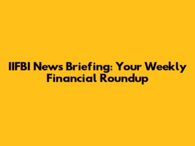 IIFBI News Briefing: Your Weekly Financial Roundup