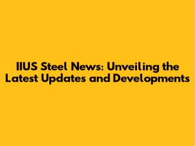 IIUS Steel News: Unveiling the Latest Updates and Developments