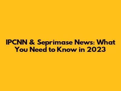 IPCNN & Seprimase News: What You Need to Know in 2023