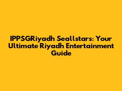 IPPSGRiyadh Seallstars: Your Ultimate Riyadh Entertainment Guide