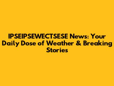 IPSEIPSEWECTSESE News: Your Daily Dose of Weather & Breaking Stories