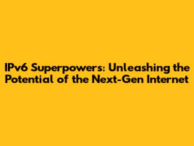 IPv6 Superpowers: Unleashing the Potential of the Next-Gen Internet